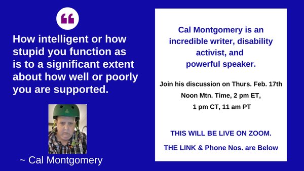 Quote from Cal Montogmery on the left side, Disability is injustice, not tragedy; unequal treatment, not inherent inequality. Right hand side, graphic image of cell phone,
written on the cell phone screen: Come meet Cal Montgomery Thurs. Feb.17th. We'll be live on ZOOM. Get link in comments