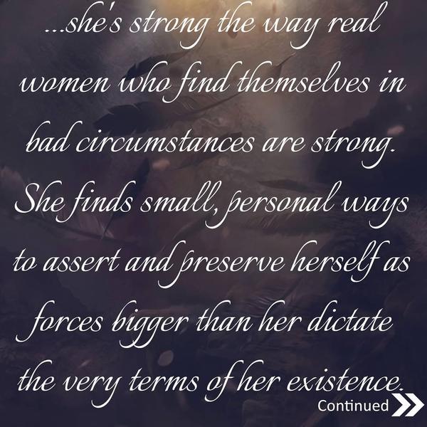 she's strong the way real women who find themselves in bad circumstances are strong. She finds small, personal ways to assert and preserve herself as forces bigger than her dictate the very terms of her existence. 