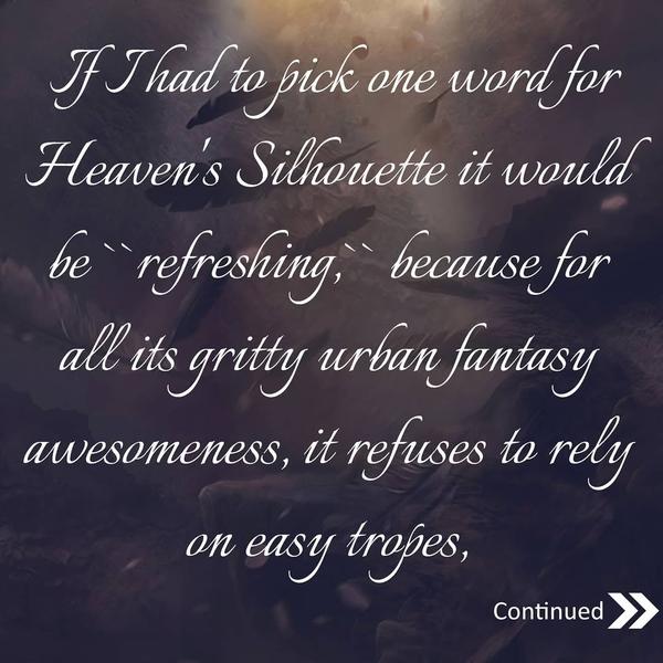 If I had to pick one word for Heaven's Silhouette it would be 'refreshing,' because for all its gritty urban fantasy awesomeness, it refuses to rely on easy tropes