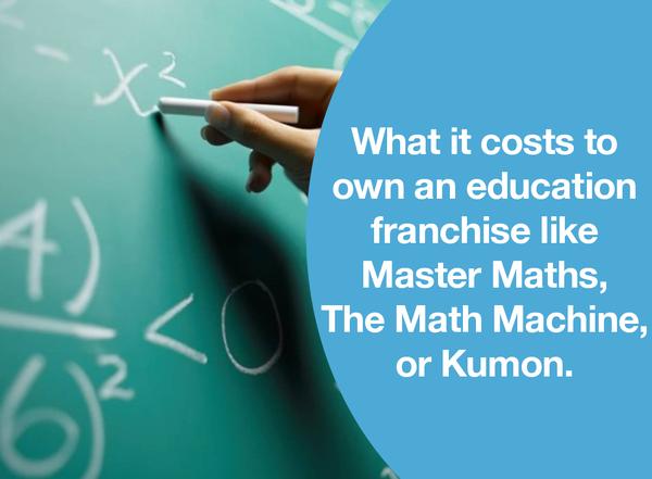 WHAT IT COSTS TO OWN AN EDUCATION FRANCHISE LIKE MASTER MATHS, THE MATH MACHINE, OR KUMON.