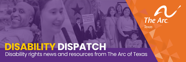 Email banner in purple, orange, yellow and white features photos of self-advocates and says: Disability Dispatch: Disability rights news and resources from The Arc of Texas. The banner also includes The Arc of Texas logo.