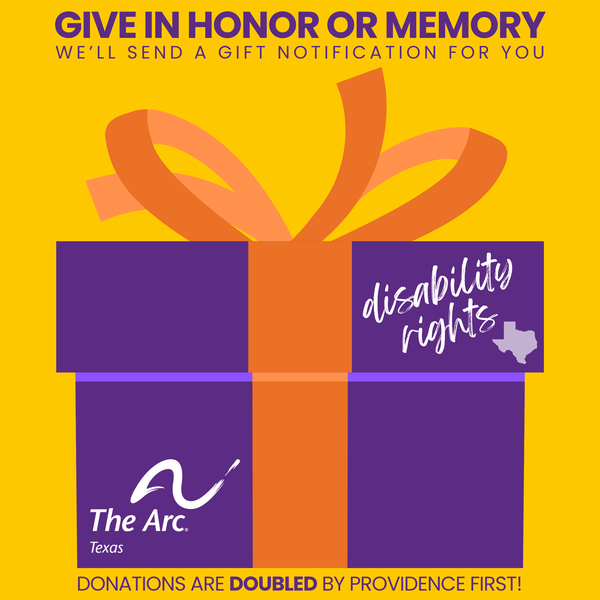 The image has a yellow background with a purple present topped with an orange bow. The present has The Arc of Texas logo in one corner and says "disability rights" next to the shape of Texas. The image says, "Give in honor or memory and we'll send a gift notification for your. Donations are doubled by Providence
First!"