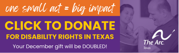 A rectangular image of purple, orange, yellow and white says, “One small act = big impact. Click to donate for disability rights in Texas. Your December gift will be DOUBLED!” The image includes The Arc of Texas logo and a photo of a man with a disability who is playing a guitar on his lap while a friend looks on with a smile.