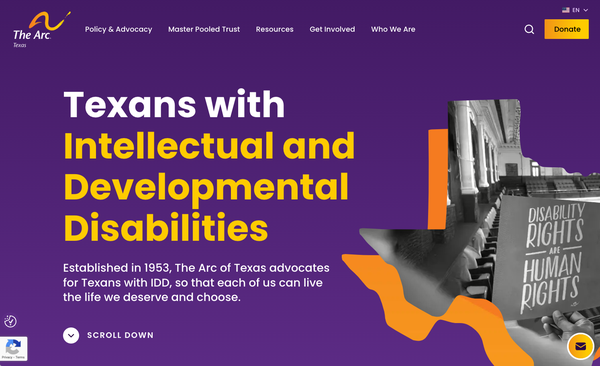 Screenshot of the top of the homepage of The Arc of Texas’s new website. The background color is purple. Yellow and white text says, “Texans with Intellectual and Developmental Disabilities in big bold letters. Text in white says, “Established in 1953, The Arc of Texas advocates for Texans with IDD, so that each of us can live the life
we deserve and choose.” The screenshot includes a Texas-shaped photo of a man holding a sign in the galley of the House of Representatives that says, “Disability Rights are Human Rights”