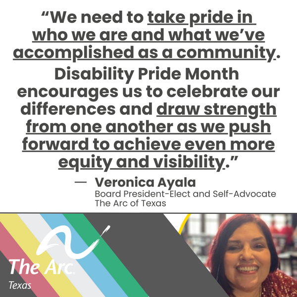 A photo of Veronica Ayala (Board President-Elect of The Arc of Texas) smiling says, "We need to take pride in who we are and what we've accomplished as a community. Disability Pride Month encourages us to celebrate our differences and draw strength from one another as we push
forward to achieve even more equity and visibility."