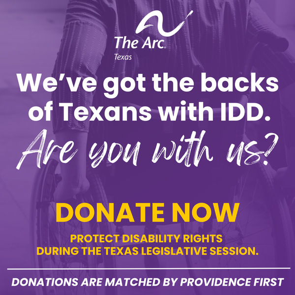 A photo of the back of someone in a wheelchair is overlayed by transparent purple. The image says the following in white and yellow text, "We've got the backs of Texans with IDD. Are you with us? DONATE NOW. PROTECT DISABILITY RIGHTS DURING THE TEXAS LEGISLATIVE SESSION. DONATIONS ARE MATCHED BY PROVIDENCE FIRST." The image
contains The Arc of Texas logo.