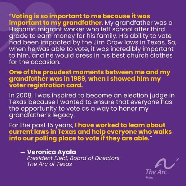 Image alt text: Purple background with white and yellow text and The arc of Texas logo says: “Voting is so important to me because it was important to my grandfather. My grandfather was a Hispanic migrant worker who left school after third grade to earn money for his family. His ability to vote had been impacted by the Jim Crow laws in Texas. So, when he
was able to vote, it was incredibly important to him, and he would dress in his best church clothes for the occasion. One of the proudest moments between me and my grandfather was in 1989, when I showed him my voter registration card. In 2008, I was inspired to become an election judge in Texas because I wanted to ensure that everyone has the opportunity to vote as a way to honor my grandfather's legacy. For the past 15 years, I have worked to learn about current laws in Texas and help everyone
who walks into our polling place to vote if they are able.” — Veronica Ayala, President Elect, Board of Directors, The Arc of Texas