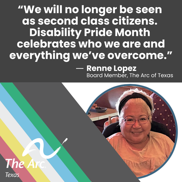 A photo of Renne Lopez (Board Member of The Arc of Texas) smiling says, "We will no longer be seen as second class citizens. Disability Pride Month celebrates who we are and everything we've overcome."