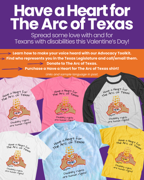 Purple and orange background with white text says, "Have a Heat for The Arc of Texas: Spread some love with and for Texans with disabilities this Valentine's Day!" See the post for different ways you can participate. The image also contains six colorful t-shirts promoting disability rights with the slogan
'Have a Heart for The Arc of Texas' and a painting of hands in the shape of a heart surrounding the words, "The Arc."