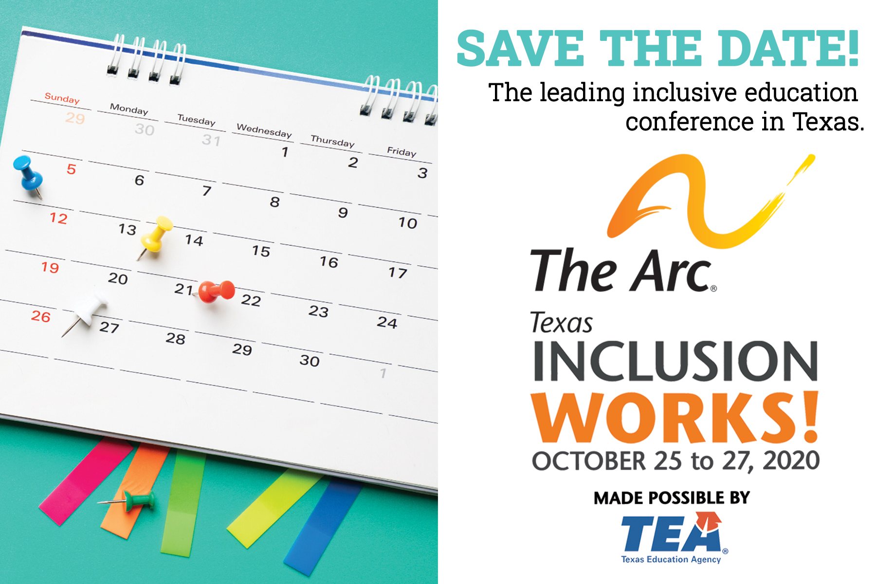 Image of calendar on a turquoise background. Text says: Save the date! The leading inclusive education conference in Texas. The Arc of Texas Inclusion
Works! October 25 to 27. Made possible by TEA (Texas Education Agency)