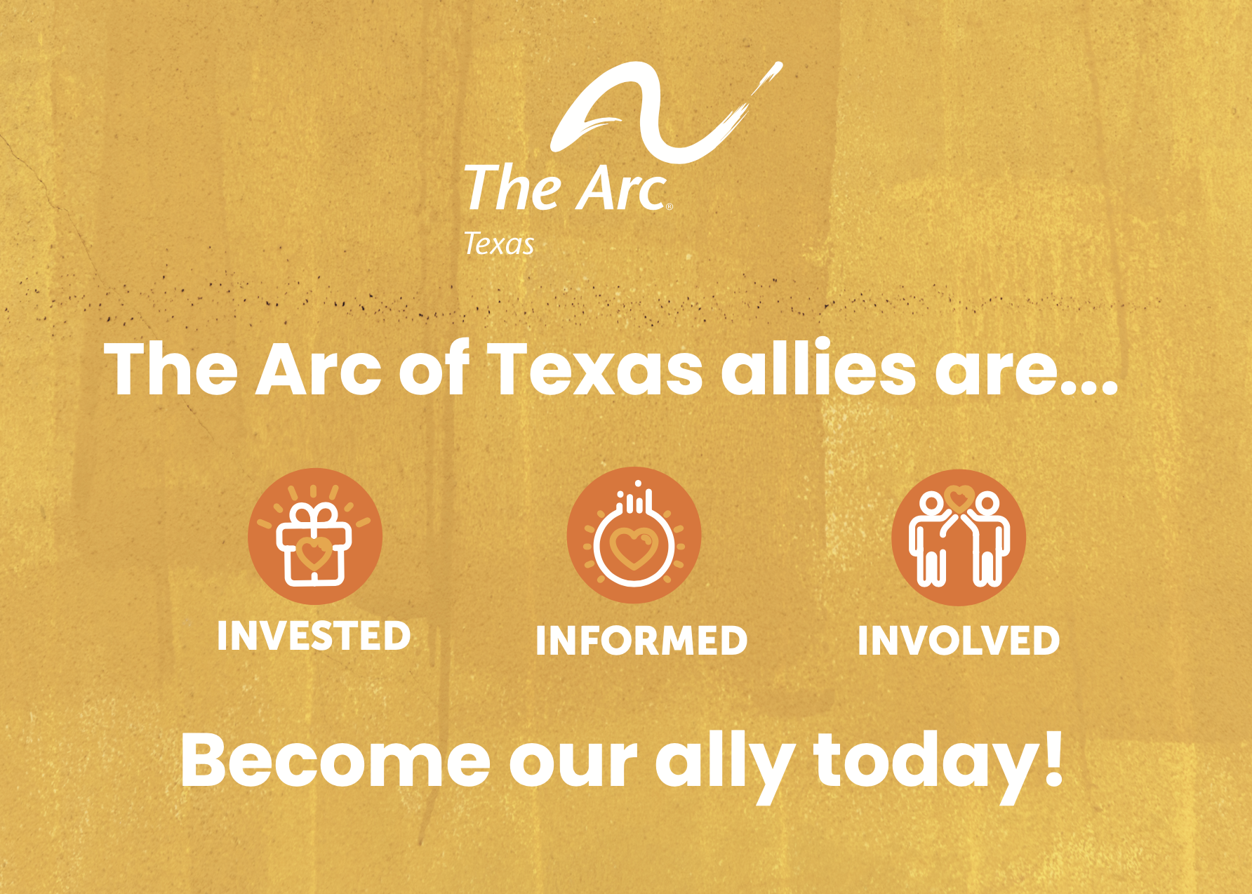 A golden yellow background with The Arc of Texas logo in white at top. Underneath in white reads "The Arc of Texas allies are..." underneath are 3 orange circles in a straight
line labeled "Invested" (white gift icon with light orange heart) "Informed" (white lightbulb icon with light orange heart inside) and "Involved" (white icon of individuals holding a light orange heart together). Below the circles in white it reads "Become our ally today!"