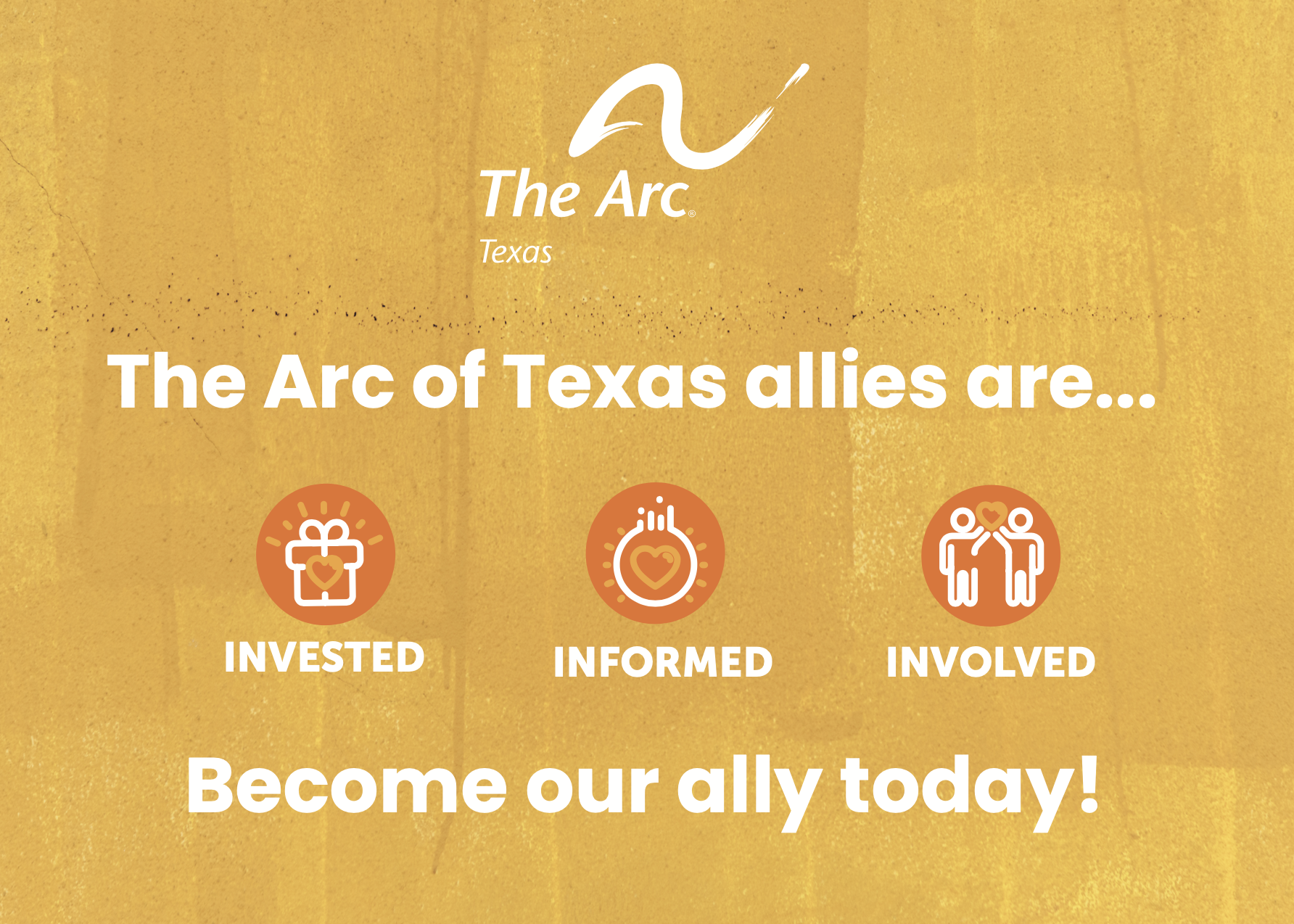 A golden yellow background with The Arc of Texas logo in white at top. Underneath in white reads "The Arc of Texas allies are..." underneath are 3 orange circles
in a straight line labeled "Invested" (white gift icon with light orange heart) "Informed" (white lightbulb icon with light orange heart inside) and "Involved" (white icon of individuals holding a light orange heart together). Below the circles in white it reads "Become our ally today!"