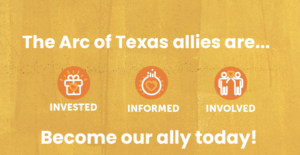 Three orange circles on a golden background with depictions of a gift, light bulb and two individuals holding a heart. Text reads The Arc of Texas allies
are... invested, informed involved. Become our ally today,