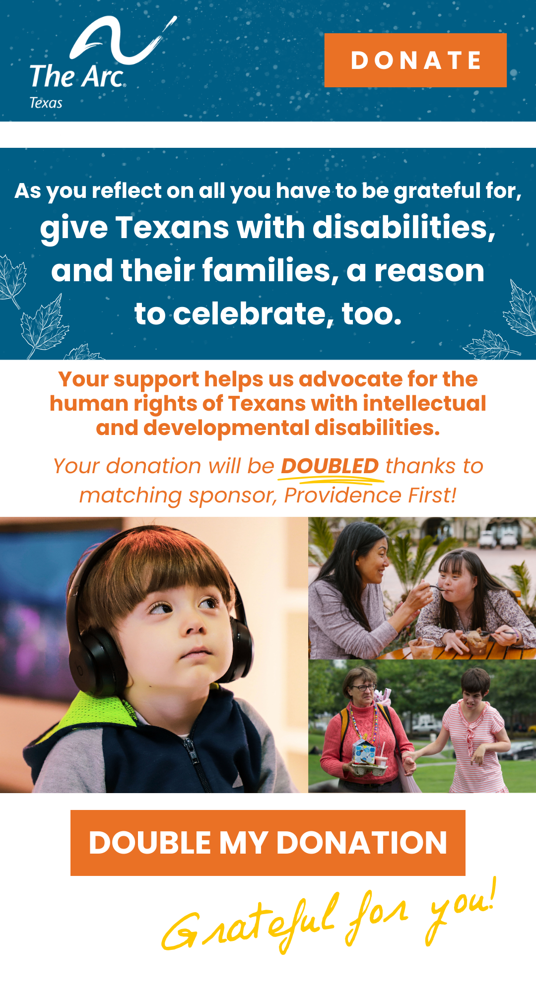 As you reflect on all you have to be grateful for, give Texans with disabilities, and their families, a reason to celebrate, too. Help us protect and advocate for the human rights of Texans with intellectual and developmental disabilities. Your donation will be DOUBLED thanks to matching sponsor, Providence First! Grateful for
you! The image contains photos of a little boy wearing headphones, a mom eating ice cream with her daughter who has Down Syndrome, and a mother walking with her daughter who has a disability. There is a button at the bottom of the email that says DOUBLE MY DONATION.