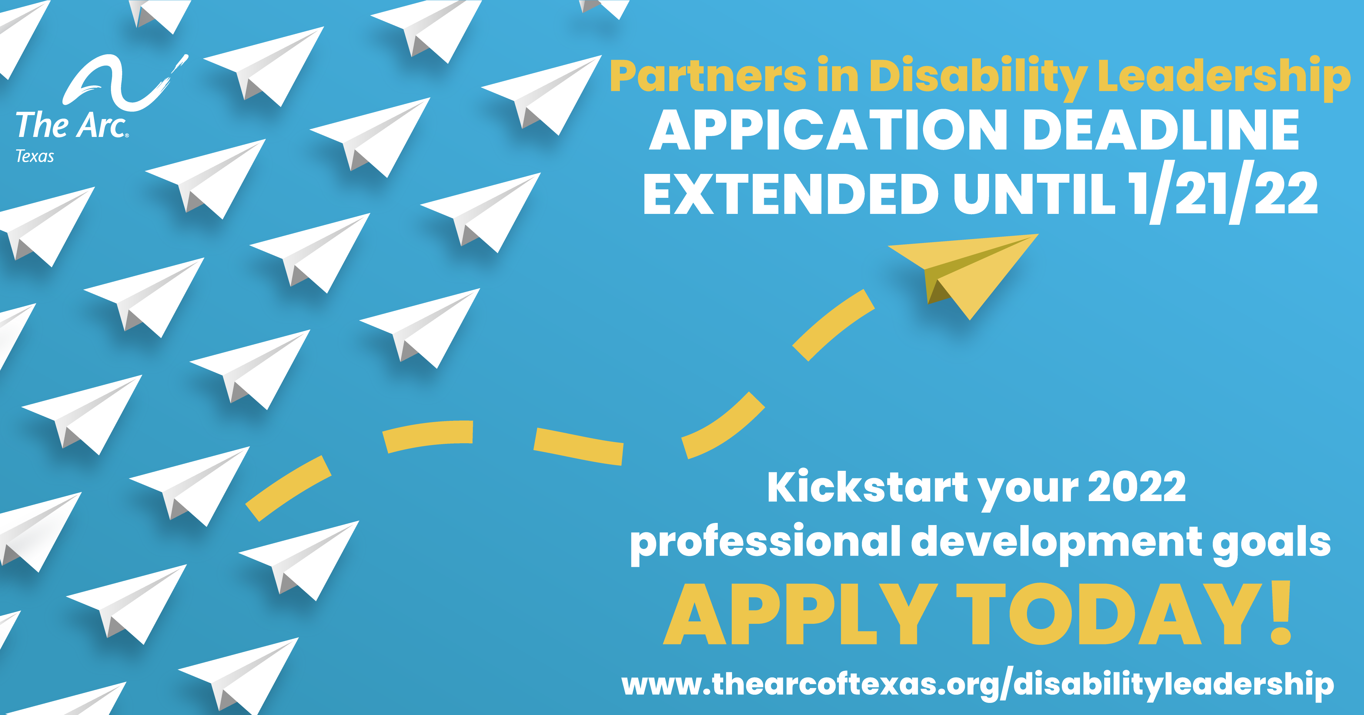 Light blue background with white paper airplanes in a straight line pointing to the right. One yellow paper airplane has left the line and is soaring to
the upper-right corner of the image. The Arc of Texas logo and text that says Apply Now! 2022 Partners in Disability Leadership www.thearcoftexas.org/disabilityleadership
