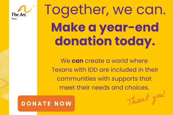 The image has a yellow background with purple text that says, "Together, we can. Make a year-end donation today. With your help, we can create a world where Texans with IDD are included in their communities with supports that meet their needs and choices. Thank you!" The image includes The Arc of Texas logo and an
orange button with white text that says, "DONATE NOW"