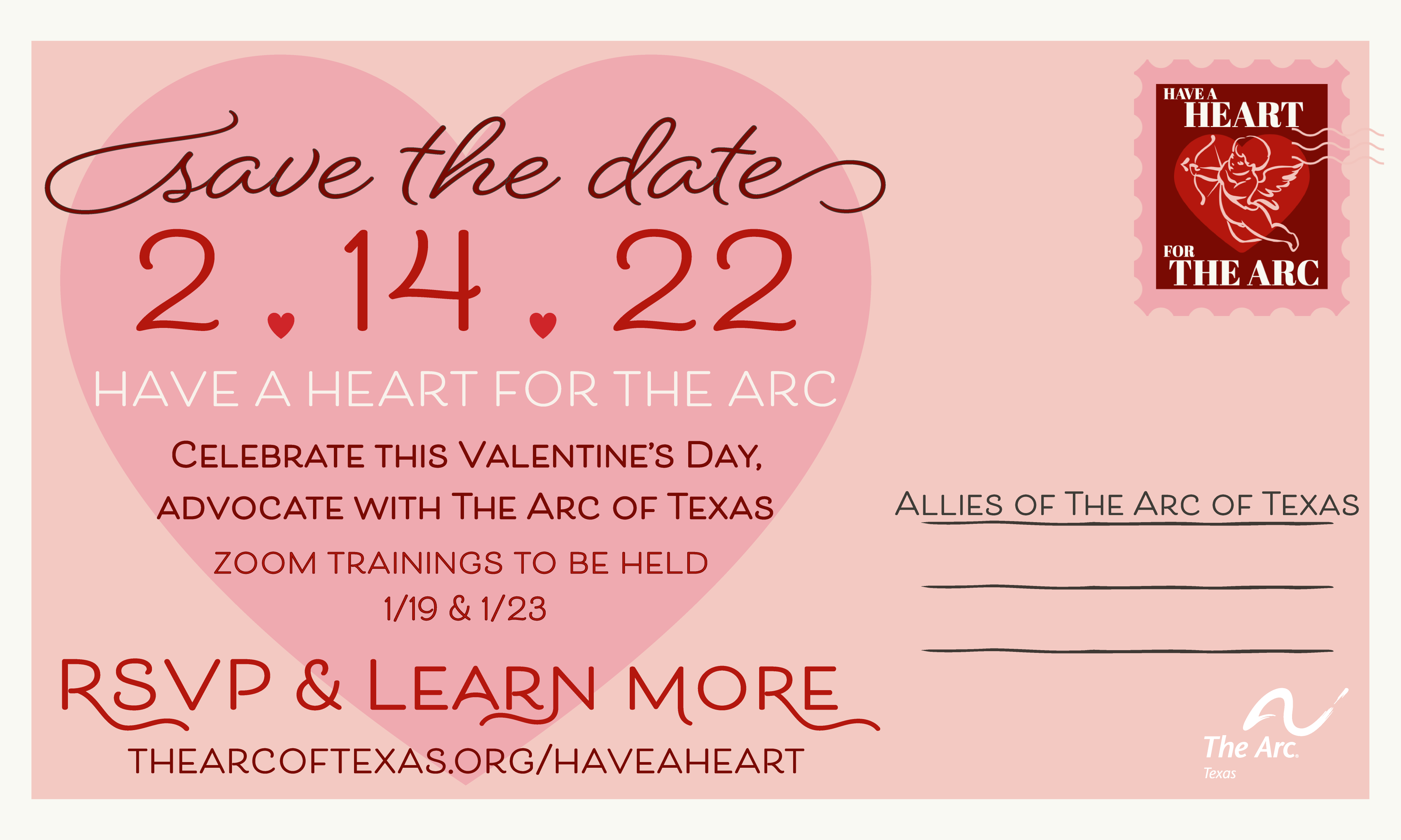 light pink postcard, darker pink heart has text that reads: "save the date 2/14/22, have a heart for The Arc, celebrate this Valentine's Day advocate with The Arc of
Texas; in the upper right hand corner is a dark red stamp with a heart and cupid in the middle that says "have a heart for The Arc"; the postcard is addressed to "allies of The Arc of Texas"