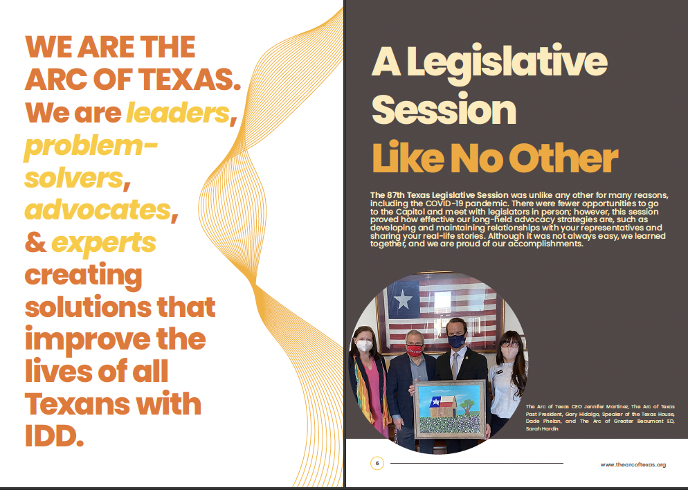 A spread of The Arc of Texas 2021 Impact Report. The page on the left reads "We are The Arc of Texas. We are leaders, problem-solvers, advocates, and experts creating
solutions that improve the lives of all Texans with IDD." The right hand page title is "A Legislative Session Like No Other" and contains a photo in the bottom left hand corner of The Arc of Texas CEO Jennifer Martinez, The Arc of Texas Past President, Gary Hidalgo, Speaker of the Texas House, Dade Phelan, and The Arc of Greater Beaumont ED, Sarah Hardin