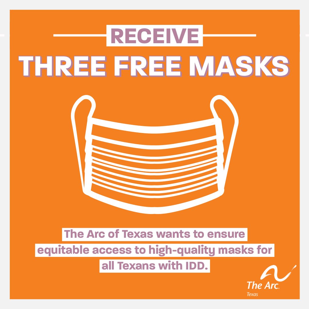 A white graphic of a face mask against an orange background framed in off white. The text as the top reads RECEIVE THREE FREE MASKS. Below the graphic of the mask a
paragraph of purple text highlighted in off white reads “The Arc of Texas wants to ensure equitable access to high-quality masks for all Texans with IDD.” The Arc of Texas logo is in the bottom right hand corner.