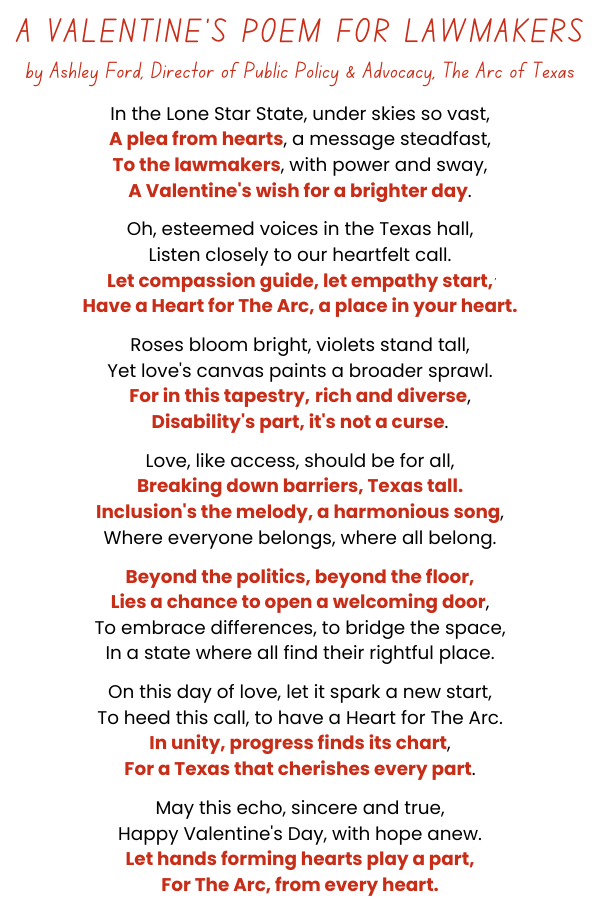 A Valentine's Poem for Lawmakers by Ashley Ford, Director of Public Policy & Advocacy, The Arc of Texas:In the Lone Star State, under skies so vast, A plea from hearts, a message steadfast, To the lawmakers, with power and sway, A Valentine's wish for a brighter day.   Oh, esteemed voices in the Texas hall,
Listen closely to our heartfelt call. Let compassion guide, let empathy start, Have a Heart for The Arc, a place in your heart.   Roses bloom bright, violets stand tall, Yet love's canvas paints a broader sprawl. For in this tapestry, rich and diverse, Disability's part, it's not a curse.   Love, like access, should be for all, Breaking down barriers, Texas tall. Inclusion's the melody, a harmonious song, Where everyone belongs, where all belong.   Beyond the politics, beyond the floor, Lies a
chance to open a welcoming door, To embrace differences, to bridge the space, In a state where all find their rightful place.   On this day of love, let it spark a new start, To heed this call, to have a Heart for The Arc. In unity, progress finds its chart, For a Texas that cherishes every part.   May this echo, sincere and true, Happy Valentine's Day, with hope anew. Let hands forming hearts play a part, For The Arc, from every heart.