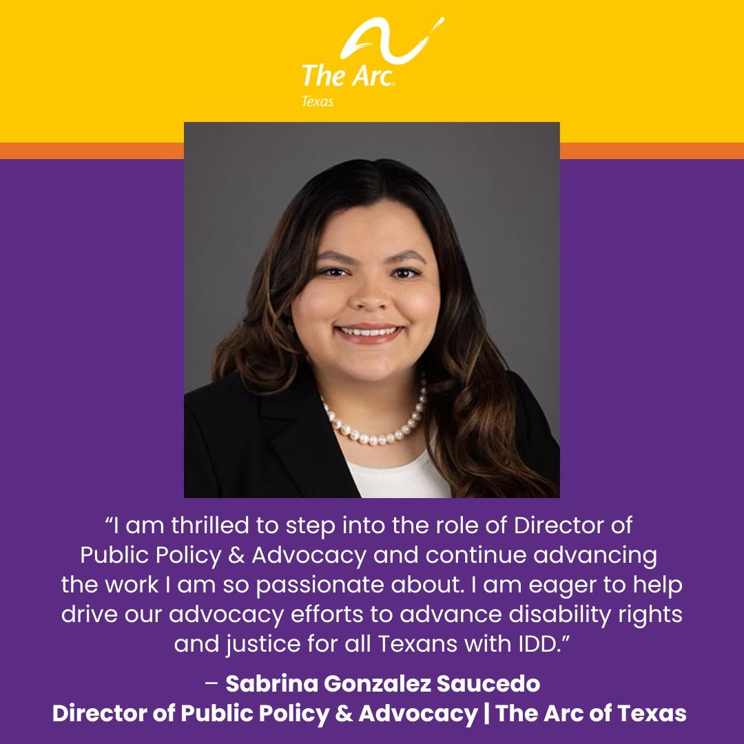 Purple, yellow and orange background with The Arc of Texas logo and a photo of Sabrina Gonzalez Saucedo, Director of Public Policy & Advocacy. Sabrina’s quote reads, “I am thrilled to step into the role of Director of Public Policy & Advocacy and continue advancing the work I am so passionate about. I am eager to help drive our advocacy efforts
to advance disability rights and justice for all Texans with IDD.” 