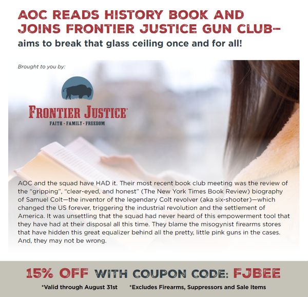 AOC reads history book and  joins Frontier Justice gun club-aims to break that glass ceiling once and for all!AOC and the squad have HAD it. Their most recent book club meeting was the review of the 'gripping', 'clear-eyed, and honest' (The New York Times Book Review) biography of Samuel Colt-the inventor of the legendary Colt revolver (aka six-shooter)-which changed the US forever, triggering the industrial revolution and the settlement of America. It was unsettling that the squad had never heard of this empowerment tool that they have had at their disposal all this time. They blame the misogynist firearms stores that have hidden this great equalizer behind all the pretty, little pink guns in the cases. And, they may not be wrong.
