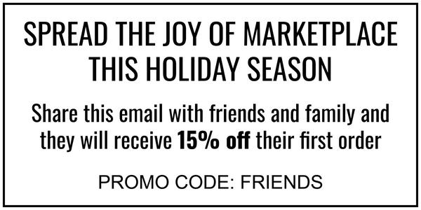 SPREAD THE JOY OF MARKETPLACE THIS HOLIDAY SEASON Share this email with friends and family and they will receive 15% off their first order PROMO CODE: FRIENDS