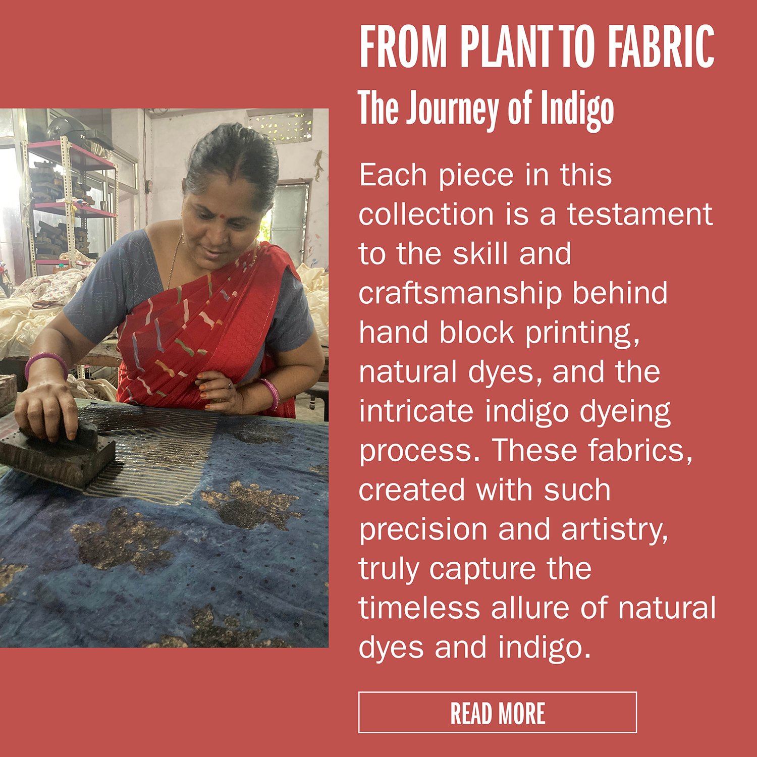 FROM PLANT TO FABRIC The Journey of Indigo Each piece in this collection is a testament to the skill and craftsmanship behind hand block printing, natural dyes, and the intricate indigo dyeing process. These fabrics, created with such precision
and artistry, truly capture the timeless allure of natural dyes and indigo. READ MORE