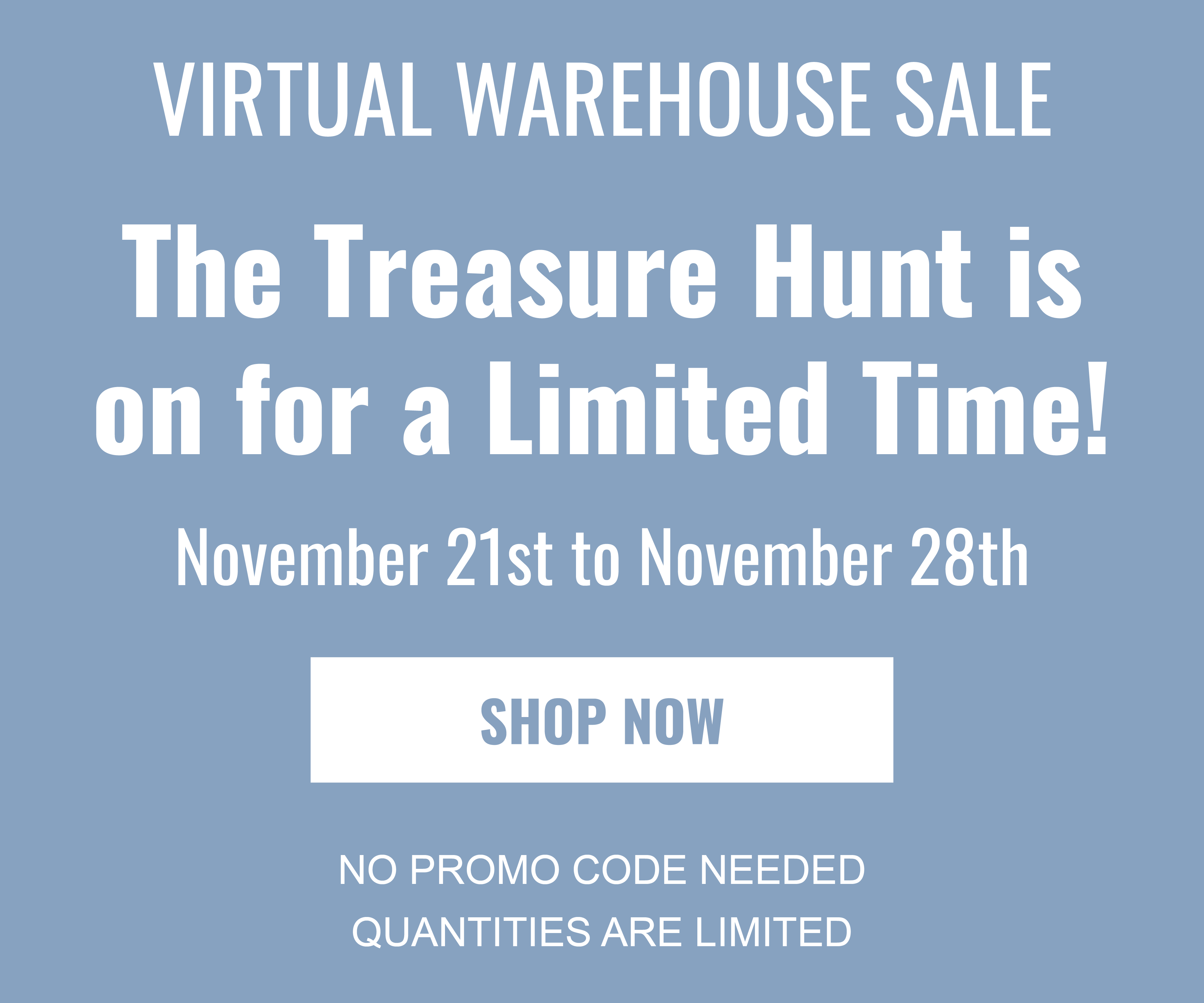 VIRTUAL WAREHOUSE SALE The treasure hunt is on for a limited time! November 21st to November 28th SHOP NOW NO PROMO CODE NEEDED QUANTITIES ARE LIMITED