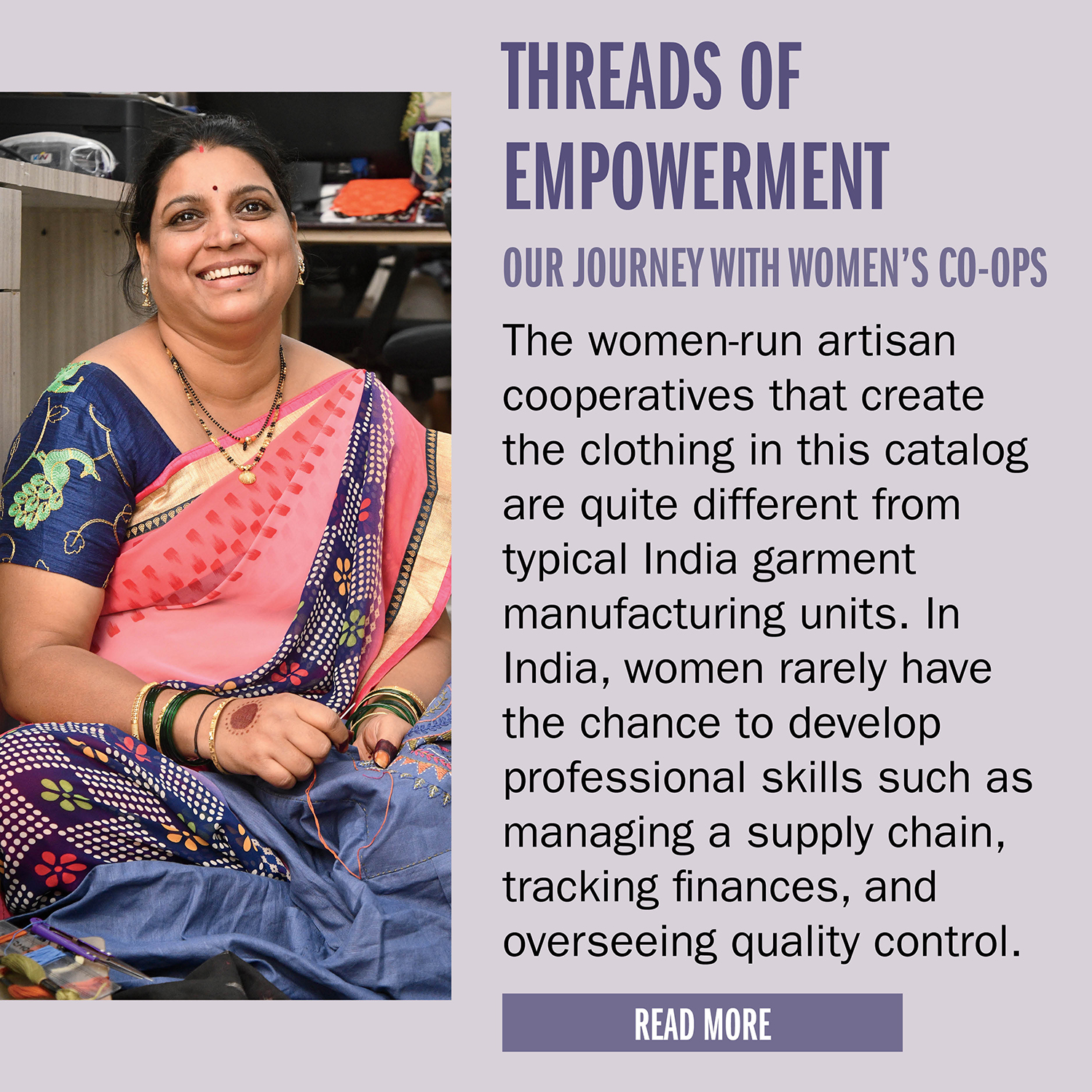 THREADS OF EMPOWERMENT     OUR JOURNEY WITH WOMEN’S CO-OPS      The women-run artisan cooperatives that create the clothing in this catalog are quite different from typical India garment manufacturing units. In India, women rarely have the chance to
develop professional skills such as managing a supply chain, tracking finances, and overseeing quality control.