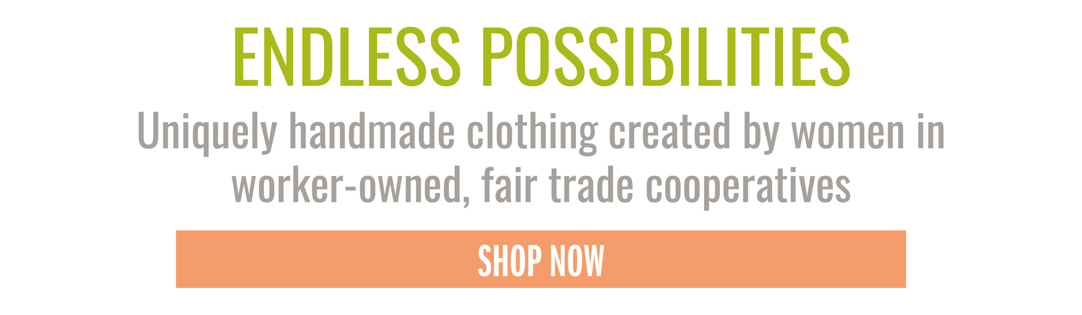 ENDLESS POSSIBILITIES Uniquely handmade clothing created by women in worker-owned, fair trade cooperatives SHOP NOW
