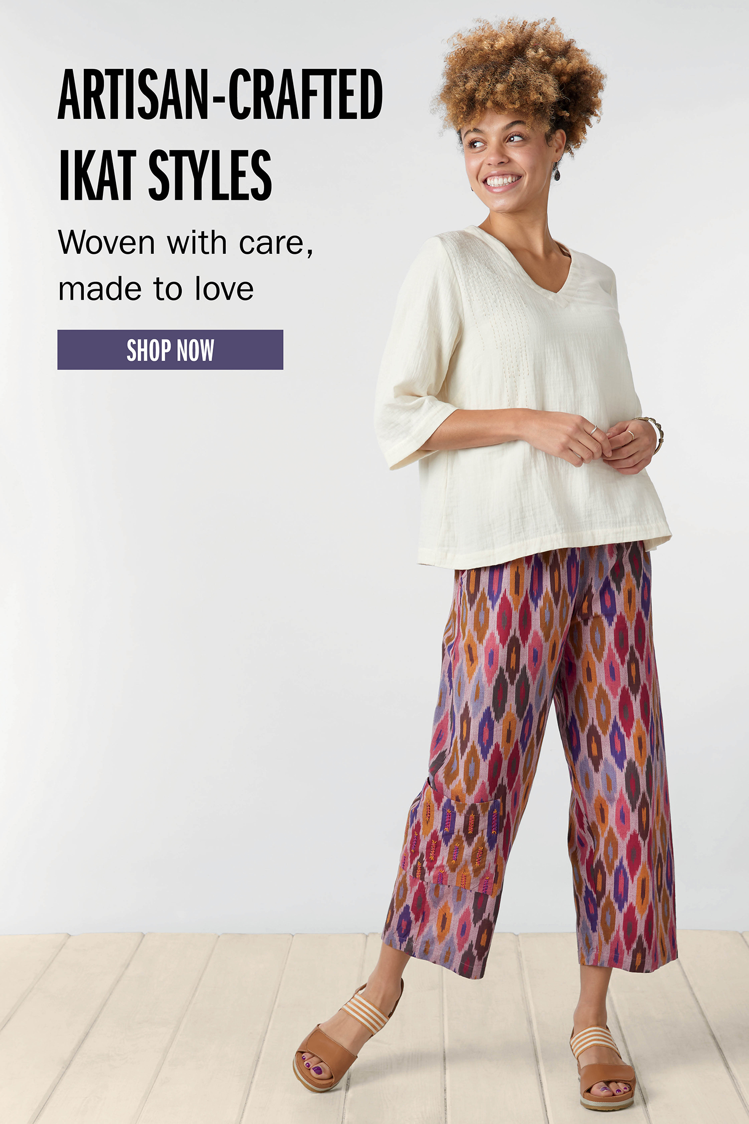 ARTISAN-CRAFTED IKAT STYLES Woven with care, made to love SHOP NOW