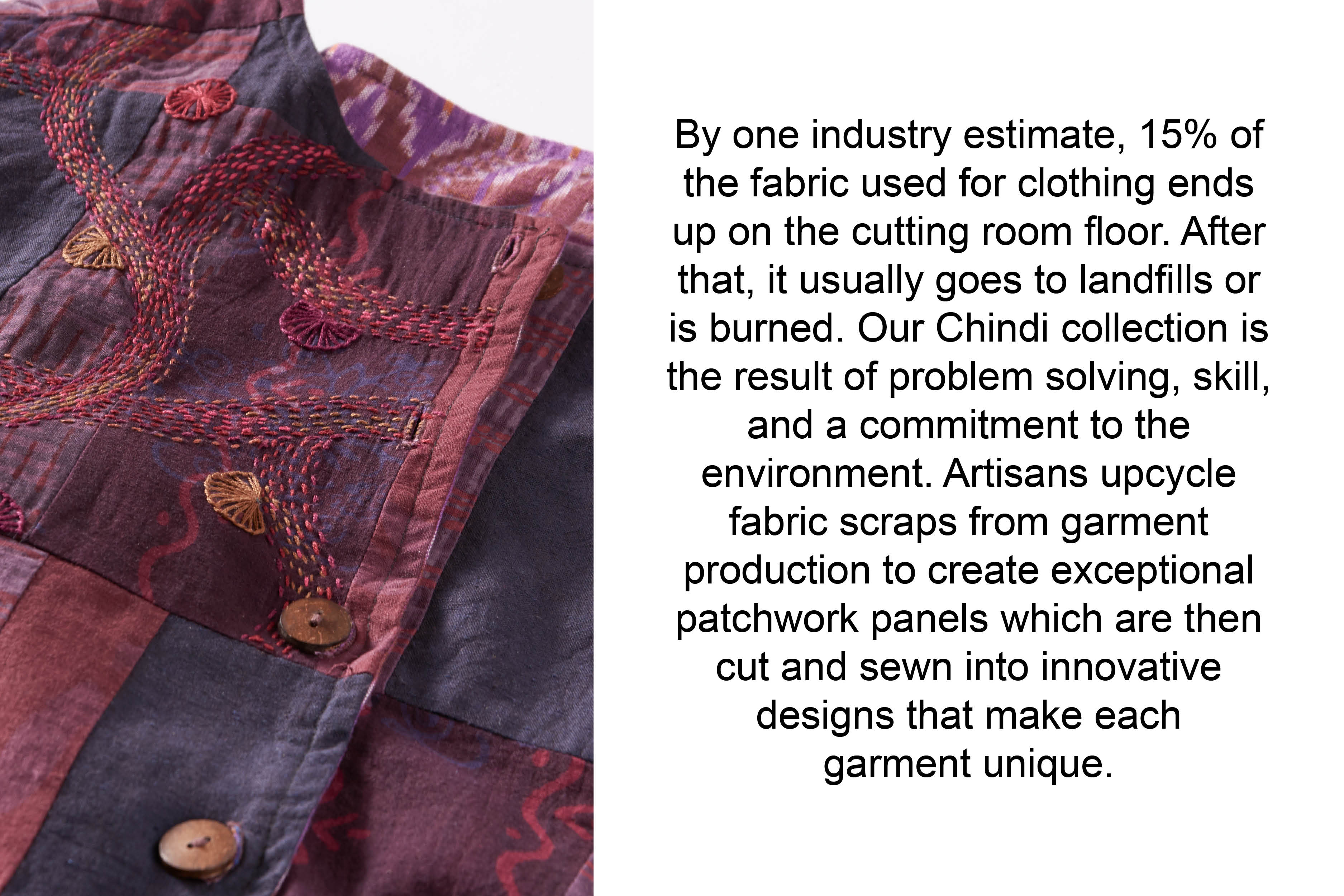 By one industry estimate, 15% of the fabric used for clothing ends up on the cutting room floor. After that, it usually goes to landfills or is burned. Our Chindi collection is the result of problem solving, skill, and a commitment to the environment. Artisans upcycle fabric
scraps from garment production to create exceptional patchwork panels which are then cut and sewn into innovative designs that make each garment unique.