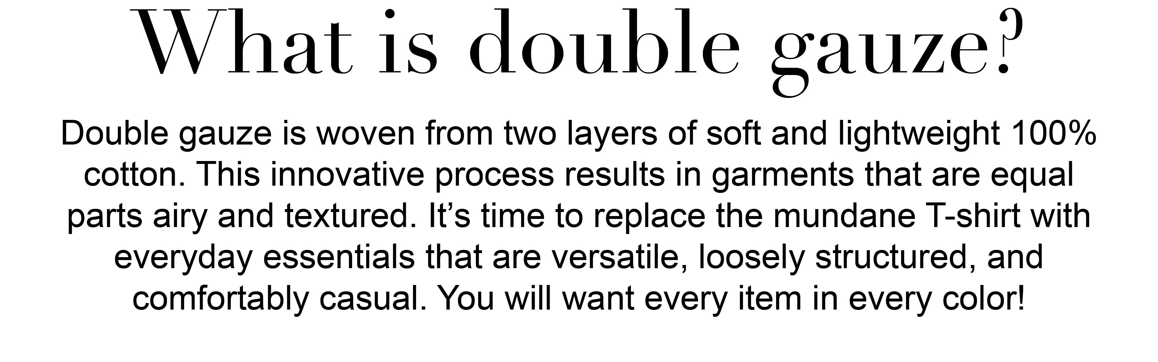 What is double gauze? Double gauze is woven from two layers of soft and lightweight 100% cotton. This innovative process results in garments that are equal parts airy and
textured. It’s time to replace the mundane T-shirt with everyday essentials that are versatile, loosely structured, and  comfortably casual. You will want every item in every color! 