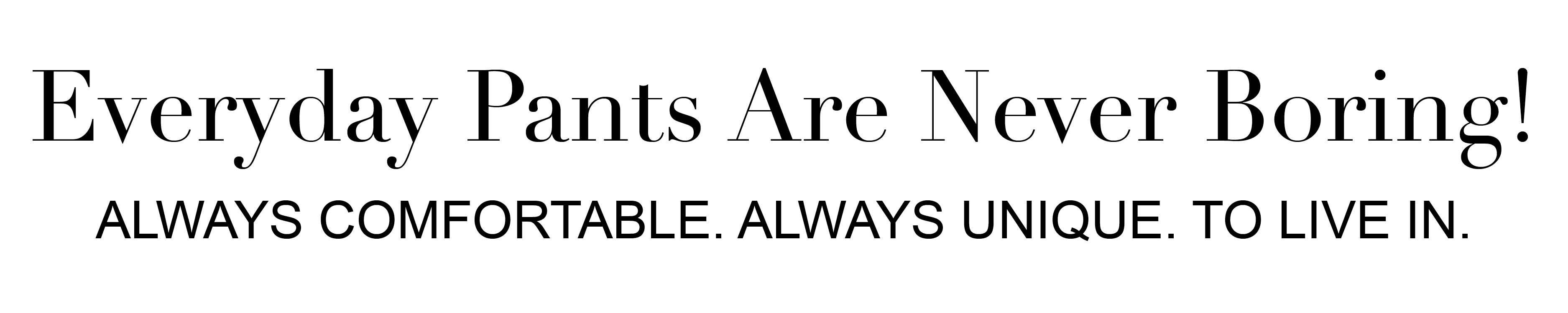 Everyday pants are never boring! Always comfortable. Always unique. To live in.