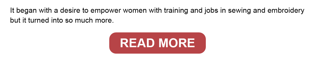It began with a desire to empower women with training and jobs in sewing and embroidery but it turned into so much more. Read more.