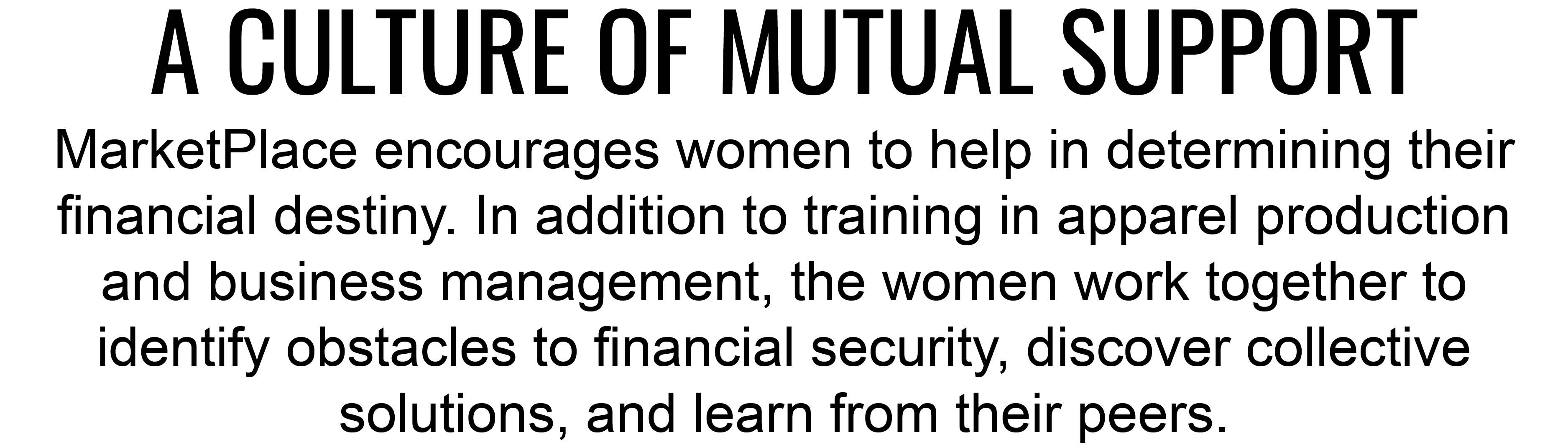A CULTURE OF MUTUAL SUPPORT. MarketPlace encourages women to help in determining their financing destiny. In addition to training in apparel production and business management, the women work together to identify obstacles to financial security,
discover collective solutions, and learn from their peers.