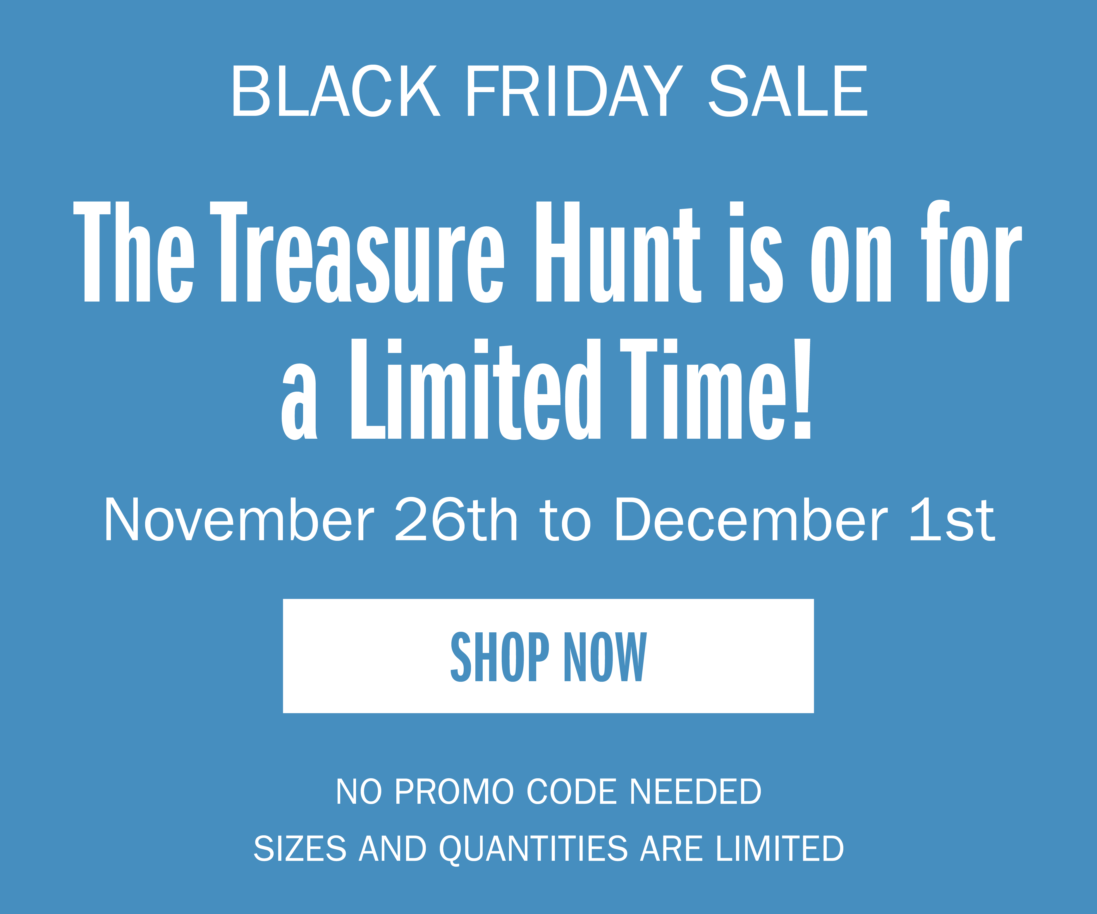 BLACK FRIDAY SALE The Treasure Hunt is on for a Limited Time! November 26th to December 1st SHOP NOW NO PROMO CODE NEEDED SIZES AND QUANTITIES ARE LIMITED