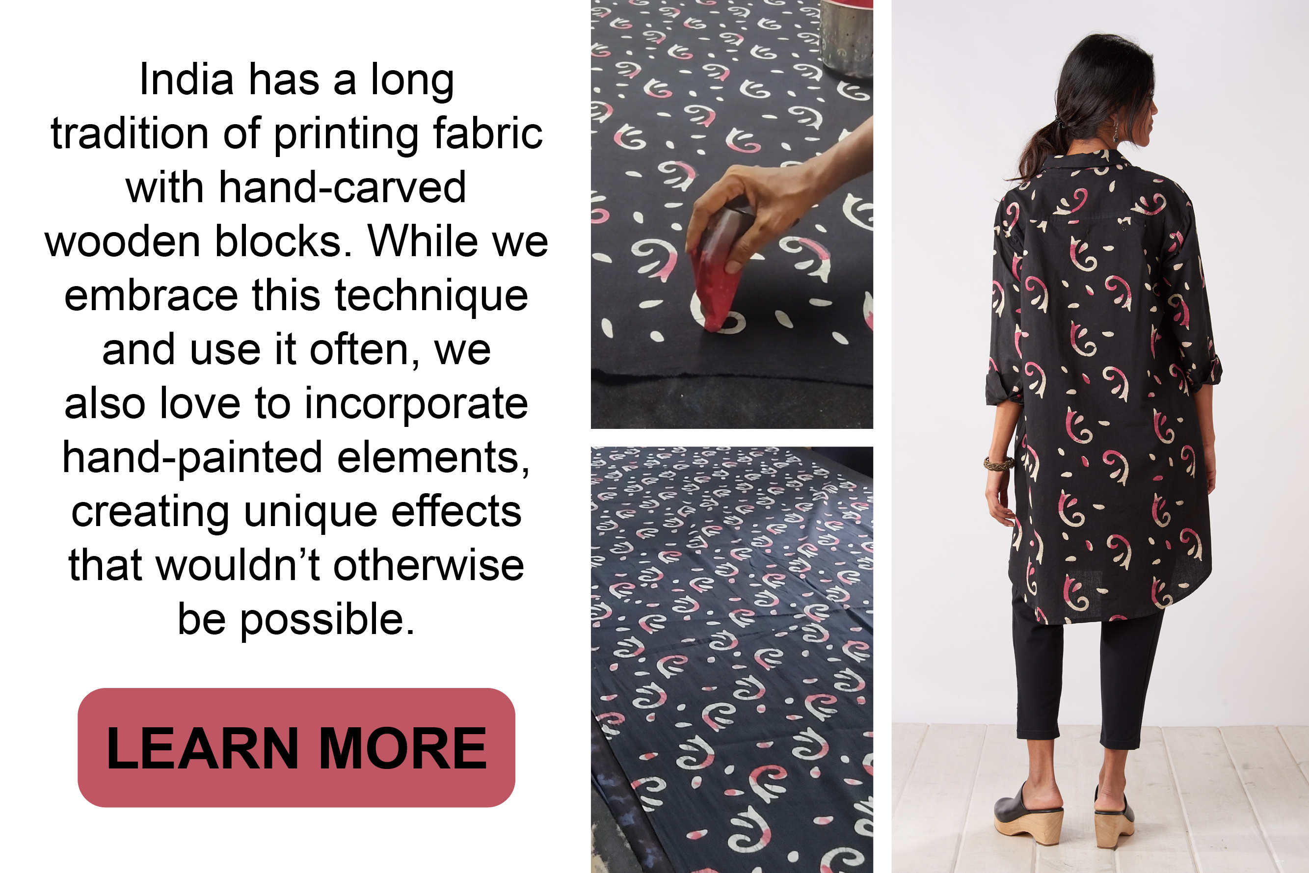 India has a long tradition of printing fabric with hand-carved wooden blocks. While we embrace this technique and use it often, we also love to incorporate hand-painted
elements, creating unique effects that wouldn't otherwise be possible. Learn more