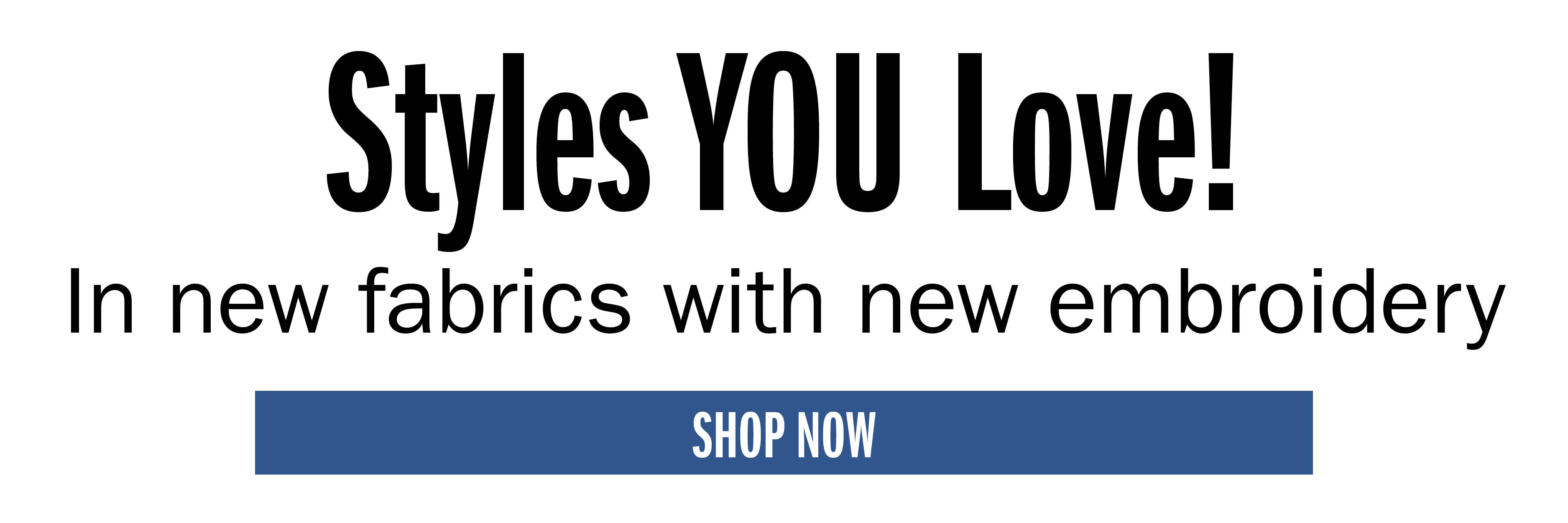 Styles YOU Love! In new fabrics with new embroidery SHOP NOW