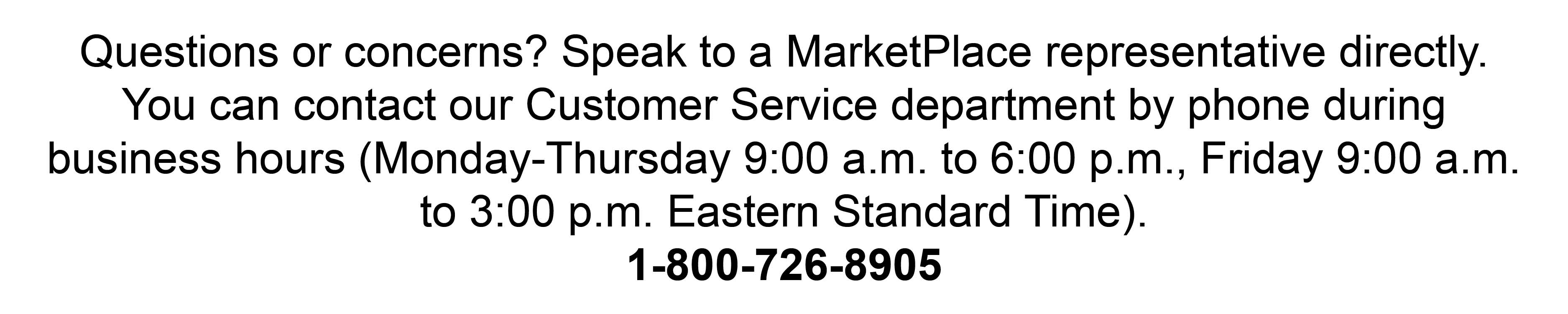 Questions or concerns? Speak to a MarketPlace representative directly. You can contact our Customer Service department by phone during business hours (Monday-Thursday 9:00 a.m. to 6:00 p.m., Friday 9:00 a.m. to 3:00 p.m. Eastern Standard Time). 1-800-726-8905