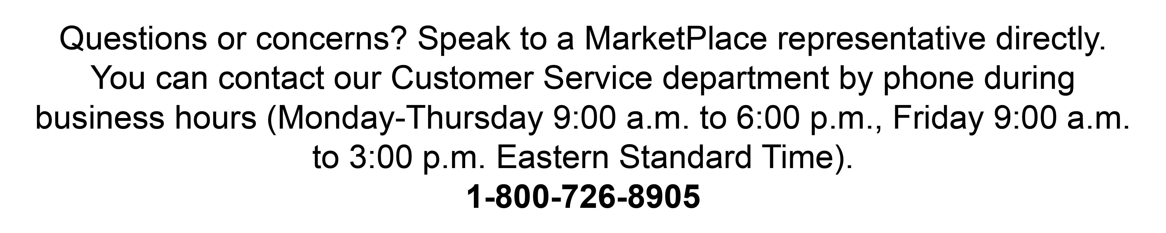 Questions or concerns? Speak to a MarketPlace representative directly. You can contact our Customer Service department by phone during business hours (Monday-Thursday 9:00
a.m. to 6:00 p.m., Friday 9:00 a.m. to 3:00 p.m. Eastern Standard Time). 1-800-726-8905