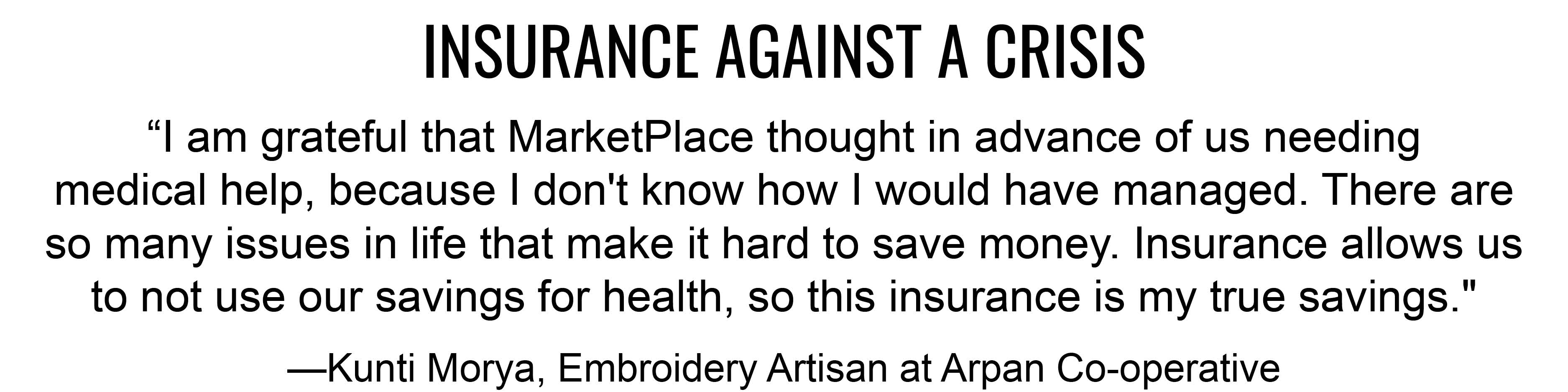INSURANCE AGAINST A CRISIS “I am grateful that MarketPlace thought in advance of us needing medical help, because I don't know how I would have managed. There are so many issues in life that make it hard to save money. Insurance allows us to not use our
savings for health, so this insurance is my true savings." —Kunti Morya, Embroidery Artisan at Arpan Co-operative