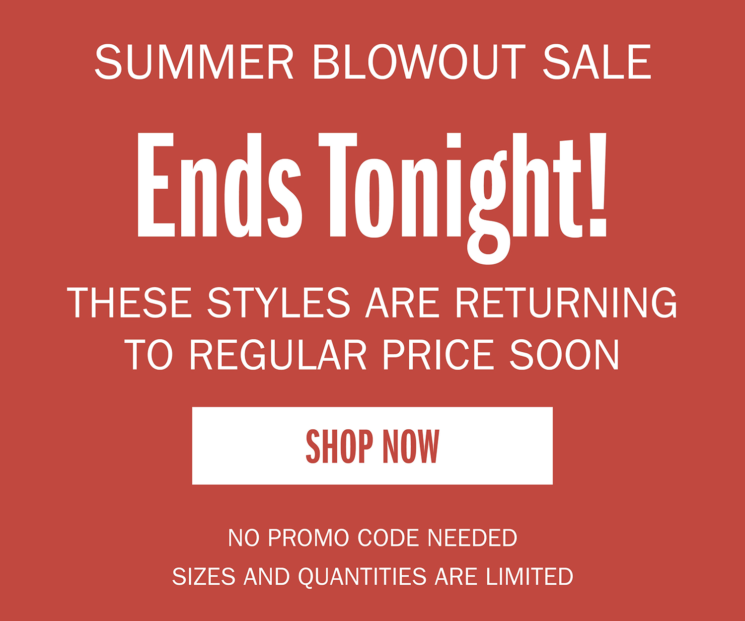 SUMMER BLOWOUT SALE Ends Tonight! THESE STYLES ARE RETURNING TO REGULAR PRICE SOON  SHOP NOW NO PROMO CODE NEEDED QUANTITIES ARE LIMTIED