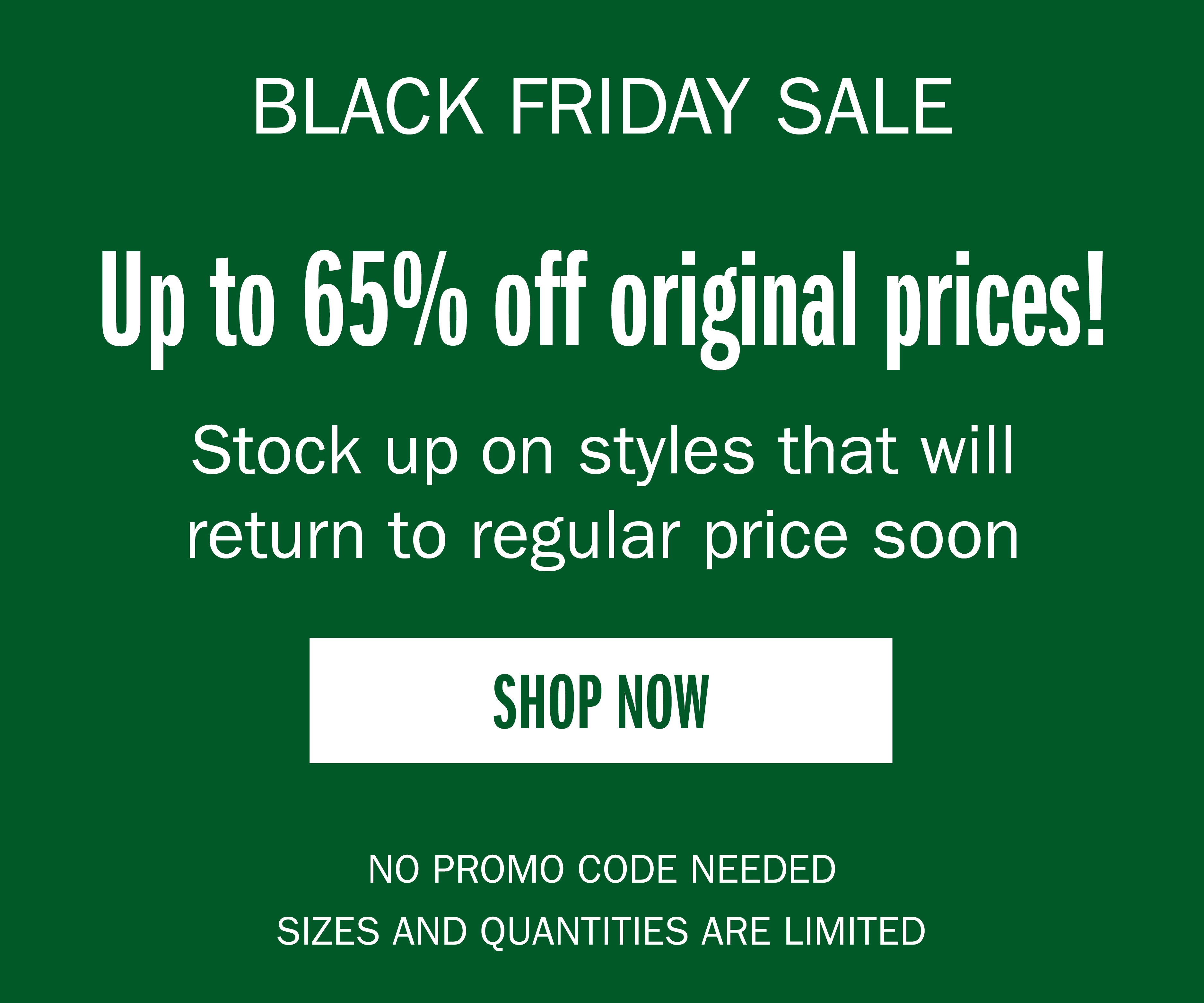 BLACK FRIDAY SALE Up to 65% off original prices! Stock up on styles that will return to regular price soon SHOP NOW NO PROMO CODE NEEDED SIZES AND QUANTITIES ARE LIMITED