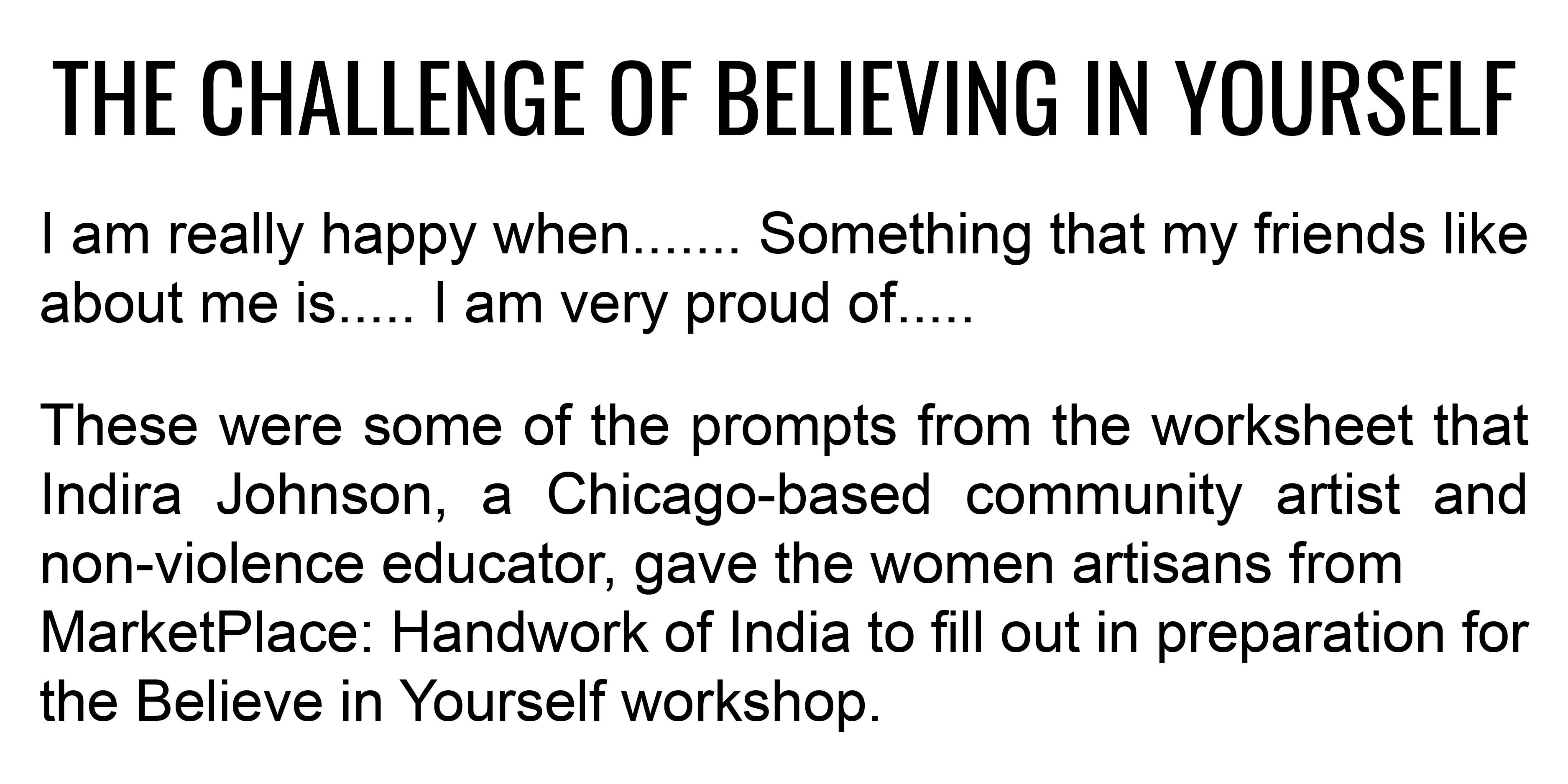 THE CHALLENGE OF BELIEVING IN YOURSELF  I am really happy when....... Something that my friends like about me is..... I am very proud of.....  These were some of the prompts from the worksheet that Indira Johnson, a Chicago-based community
artist and non-violence educator, gave the women artisans from Marketplace Handwork of India to fill out in preparation for the Believe in Yourself workshop.