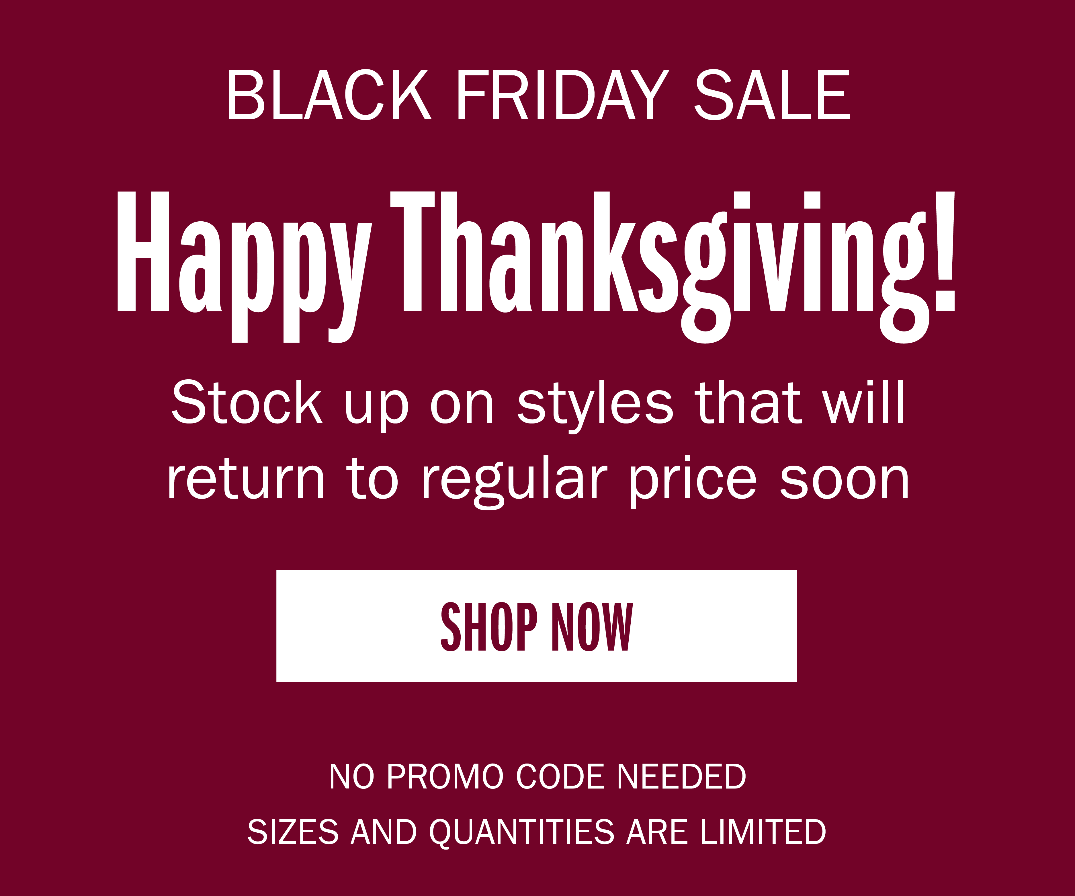 BLACK FRIDAY SALE Happy Thanksgiving! Stock up on styles that will return to regular price soon SHOP NOW NO PROMO CODE NEEDED SIZES AND QUANTITIES ARE LIMITED