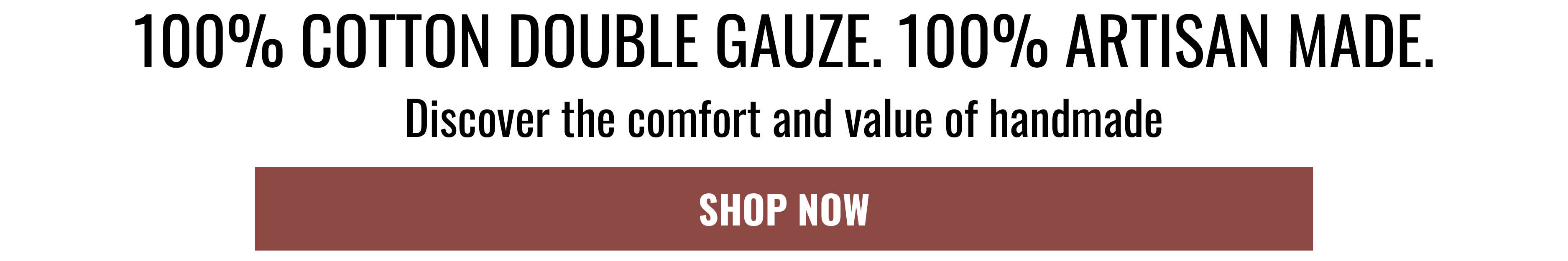 100% COTTON DOUBLE GAUZE. 100% ARTISAN MADE. Discover the comfort and value of handmade. SHOP NOW