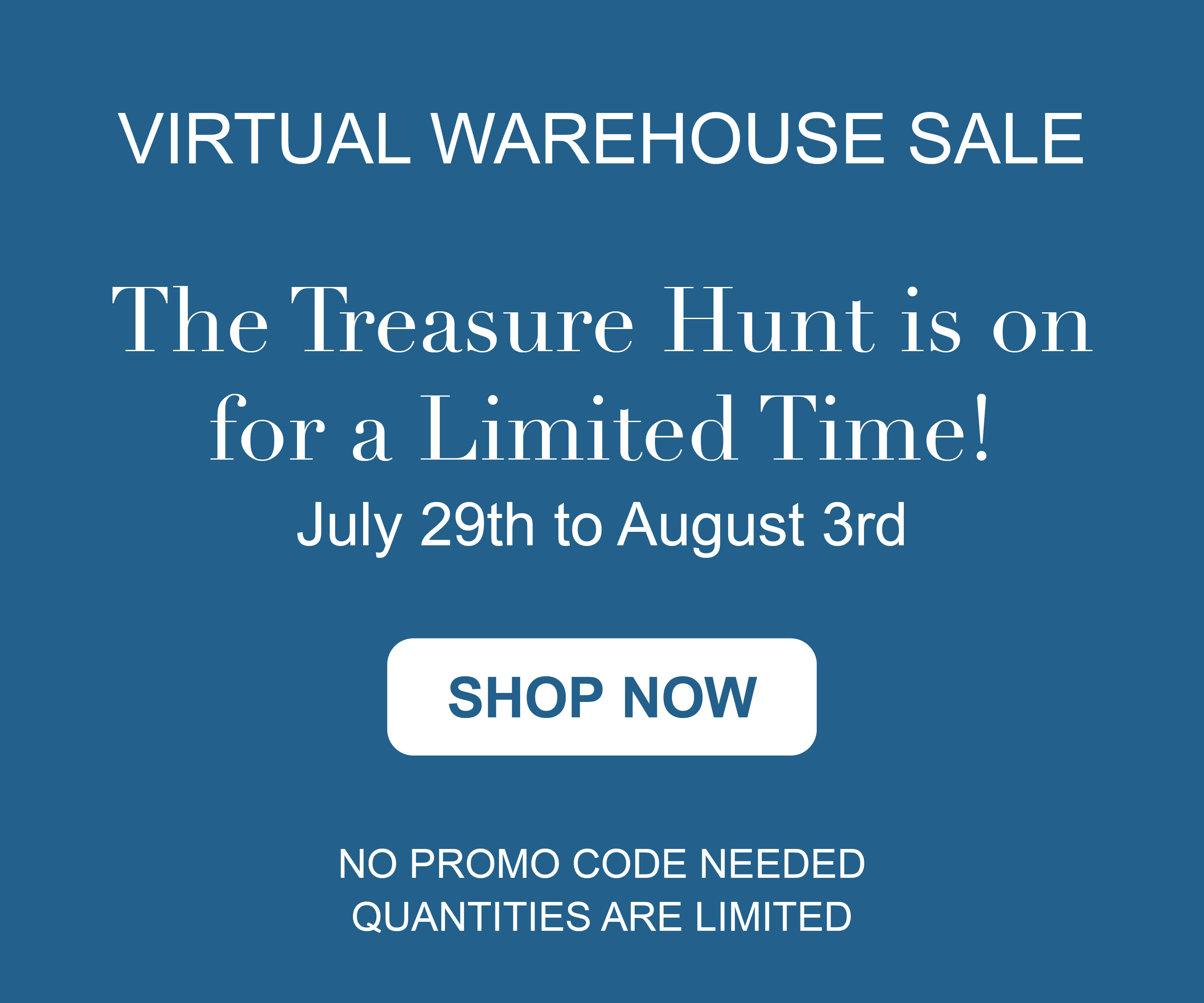 VIRTUAL WAREHOUSE SALE. The treasure hunt is on for a limited time! July 29th to August 3rd. SHOP NOW. NO PROMO CODE NEEDED. QUANTITIES ARE LIMITED.