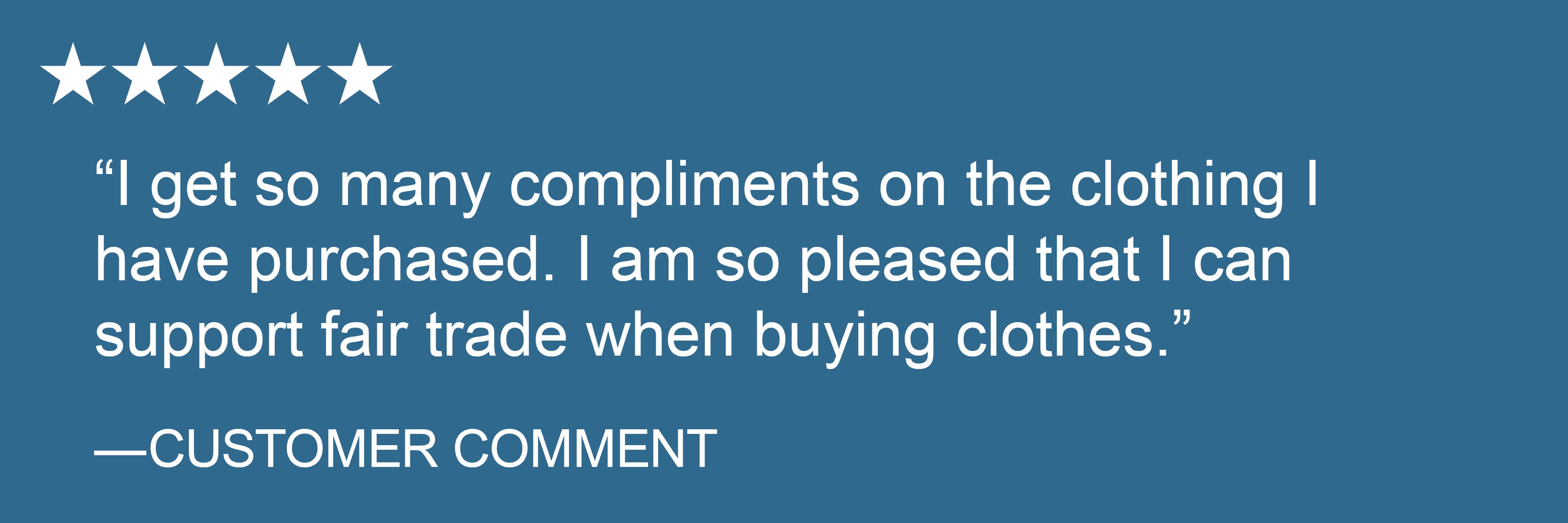 "I get so many compliments on the clothing I have purchased. I am so pleased that I can support fair trade when buying clothes." -Customer comment